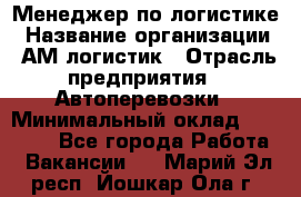 Менеджер по логистике › Название организации ­ АМ-логистик › Отрасль предприятия ­ Автоперевозки › Минимальный оклад ­ 25 000 - Все города Работа » Вакансии   . Марий Эл респ.,Йошкар-Ола г.